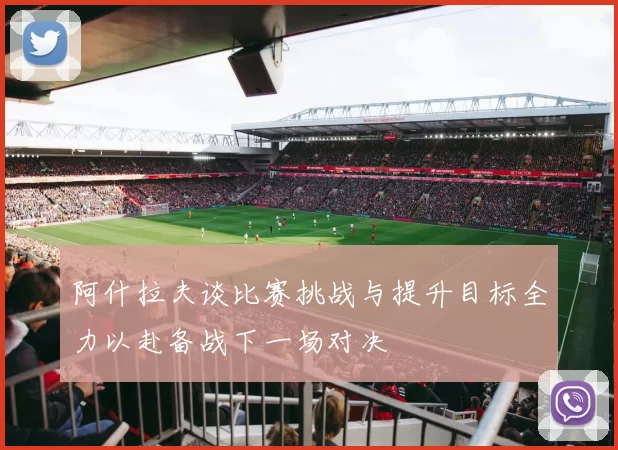 阿什拉夫谈比赛挑战与提升目标全力以赴备战下一场对决