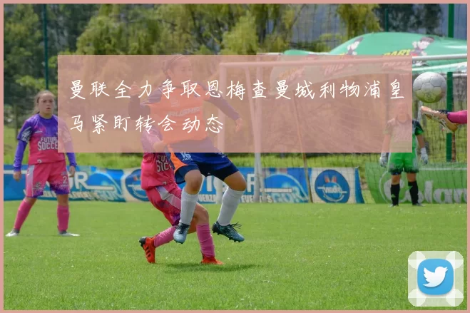 曼联全力争取恩梅查曼城利物浦皇马紧盯转会动态