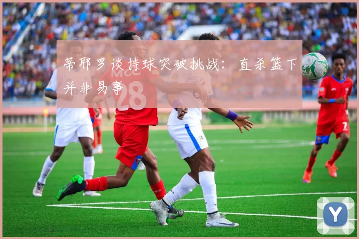 蒂耶罗谈持球突破挑战：直杀篮下并非易事
