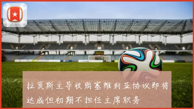 拉莫斯主导收购塞维利亚协议即将达成但初期不担任主席职务