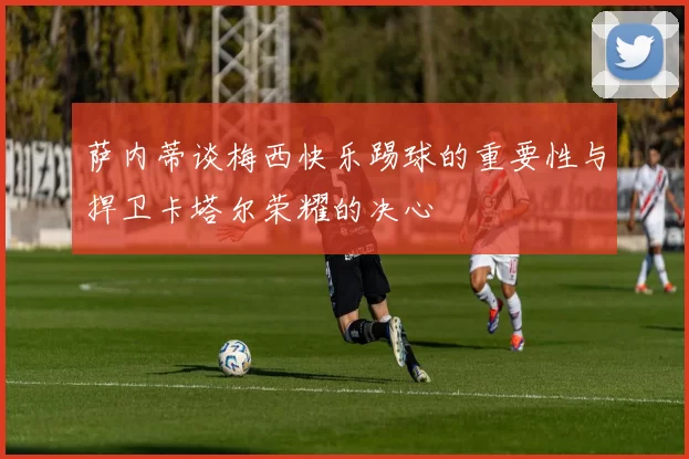 萨内蒂谈梅西快乐踢球的重要性与捍卫卡塔尔荣耀的决心