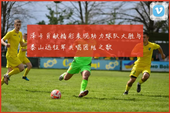 泽卡贡献精彩表现助力球队大胜与泰山远征军共唱团结之歌