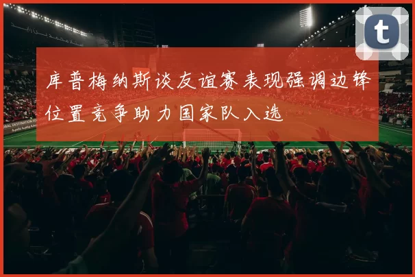 库普梅纳斯谈友谊赛表现强调边锋位置竞争助力国家队入选