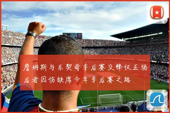 詹姆斯与东契奇季后赛交锋仅五场后者因伤缺席今年季后赛之路