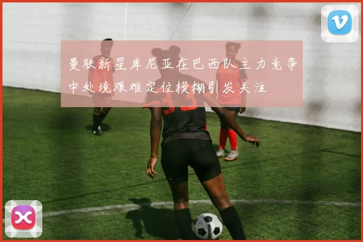 曼联新星库尼亚在巴西队主力竞争中处境艰难定位模糊引发关注