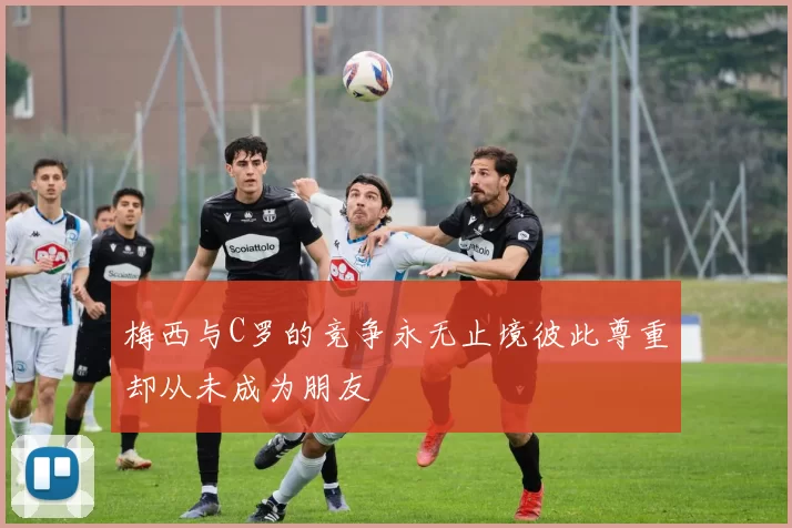 梅西与C罗的竞争永无止境彼此尊重却从未成为朋友