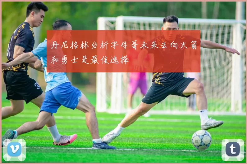 丹尼格林分析字母哥未来去向火箭和勇士是最佳选择