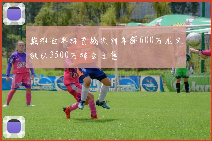 戴维世界杯首战失利年薪600万尤文欲以3500万转会出售