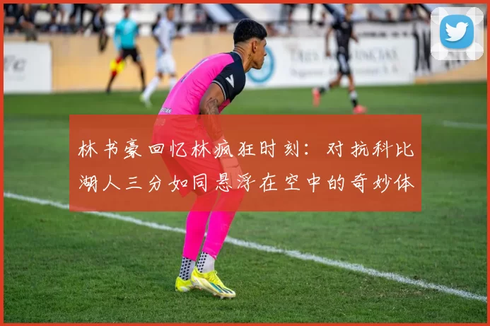 林书豪回忆林疯狂时刻：对抗科比湖人三分如同悬浮在空中的奇妙体验