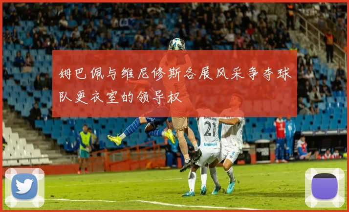 姆巴佩与维尼修斯各展风采争夺球队更衣室的领导权