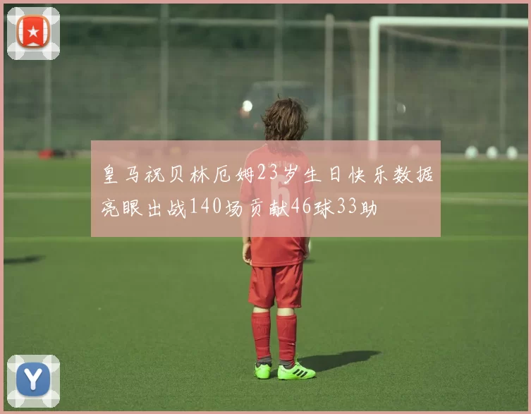 皇马祝贝林厄姆23岁生日快乐数据亮眼出战140场贡献46球33助