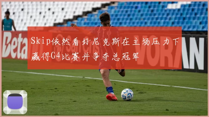 Skip依然看好尼克斯在主场压力下赢得G4比赛并争夺总冠军