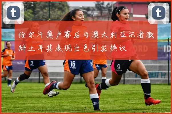 恰尔汗奥卢赛后与澳大利亚记者激辩土耳其表现出色引发热议